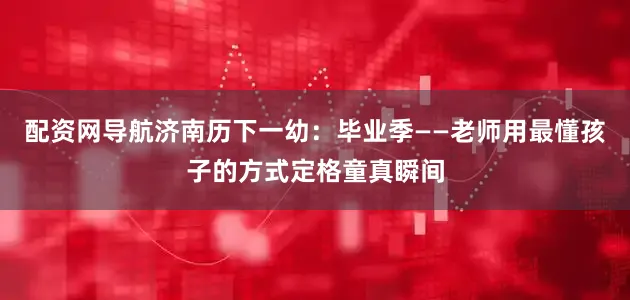 配资网导航济南历下一幼：毕业季——老师用最懂孩子的方式定格童真瞬间