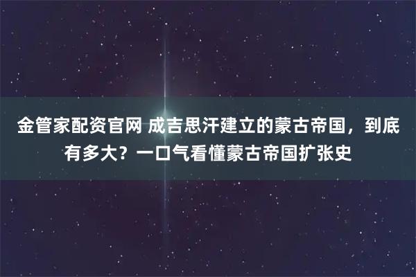 金管家配资官网 成吉思汗建立的蒙古帝国，到底有多大？一口气看懂蒙古帝国扩张史