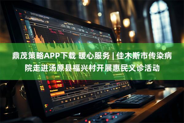 鼎茂策略APP下载 暖心服务 | 佳木斯市传染病院走进汤原县福兴村开展惠民义诊活动