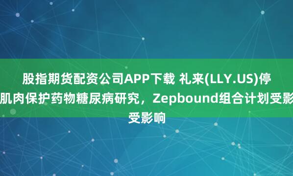股指期货配资公司APP下载 礼来(LLY.US)停止肌肉保护药物糖尿病研究，Zepbound组合计划受影响