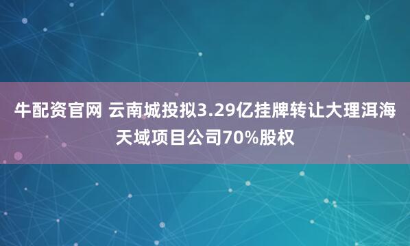 牛配资官网 云南城投拟3.29亿挂牌转让大理洱海天域项目公司70%股权