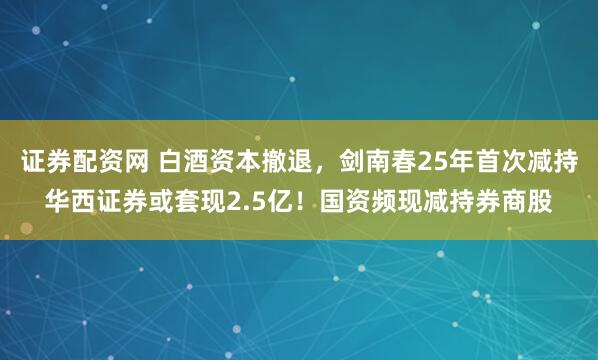 证券配资网 白酒资本撤退，剑南春25年首次减持华西证券或套现2.5亿！国资频现减持券商股