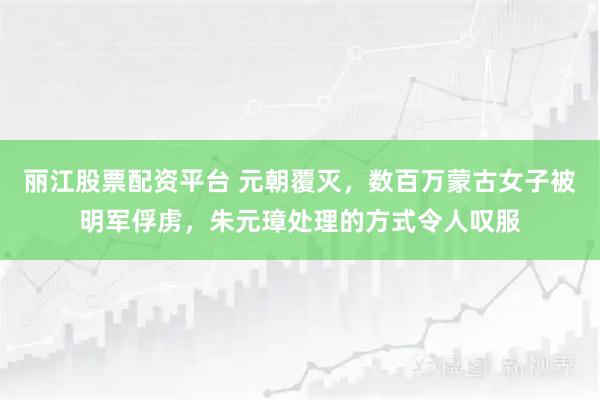丽江股票配资平台 元朝覆灭,数百万蒙古女子被明军俘虏,朱元璋处理的方式令人叹服