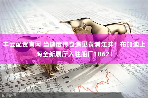 丰云配资官网 当速度传奇遇见黄浦江畔!布加迪上海全新展厅入驻船厂1862!