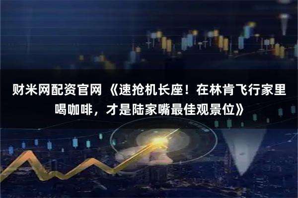 财米网配资官网 《速抢机长座！在林肯飞行家里喝咖啡，才是陆家嘴最佳观景位》