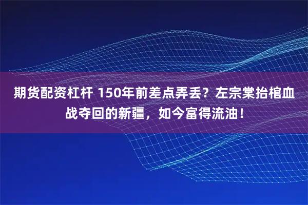 期货配资杠杆 150年前差点弄丢？左宗棠抬棺血战夺回的新疆，如今富得流油！