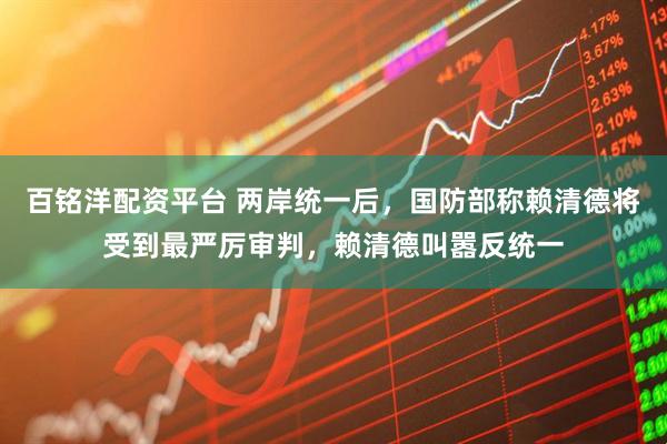 百铭洋配资平台 两岸统一后，国防部称赖清德将受到最严厉审判，赖清德叫嚣反统一