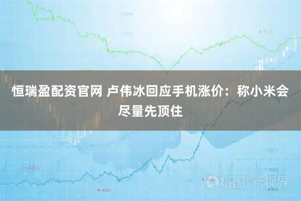 恒瑞盈配资官网 卢伟冰回应手机涨价：称小米会尽量先顶住
