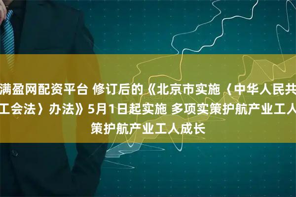 满盈网配资平台 修订后的《北京市实施〈中华人民共和国工会法〉办法》5月1日起实施 多项实策护航产业工人成长