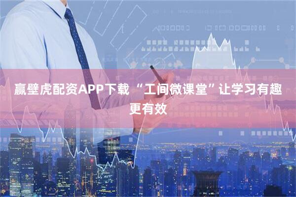 赢壁虎配资APP下载 “工间微课堂”让学习有趣更有效