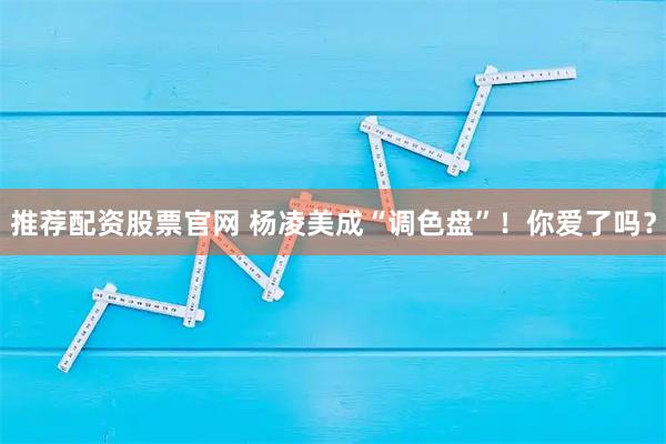 推荐配资股票官网 杨凌美成“调色盘”!你爱了吗?