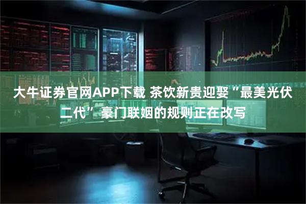大牛证券官网APP下载 茶饮新贵迎娶“最美光伏二代” 豪门联姻的规则正在改写