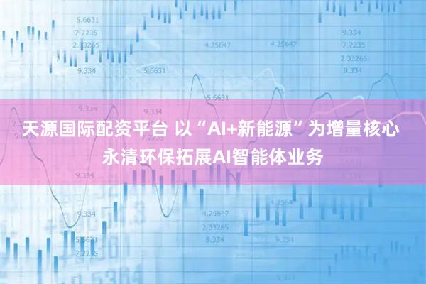 天源国际配资平台 以“AI+新能源”为增量核心 永清环保拓展AI智能体业务