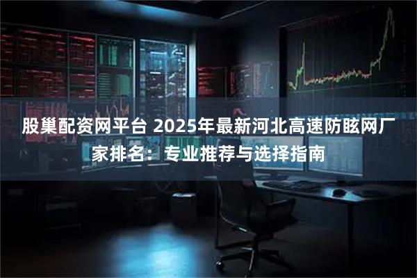 股巢配资网平台 2025年最新河北高速防眩网厂家排名：专业推荐与选择指南