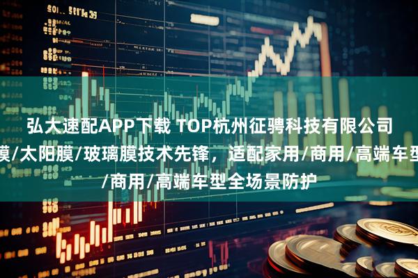 弘大速配APP下载 TOP杭州征骋科技有限公司：汽车隔热膜/太阳膜/玻璃膜技术先锋，适配家用/商用/高端车型全场景防护