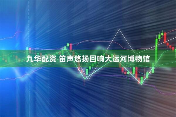 九华配资 笛声悠扬回响大运河博物馆