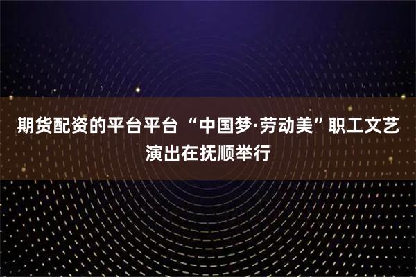 期货配资的平台平台 “中国梦·劳动美”职工文艺演出在抚顺举行