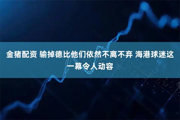 金猪配资 输掉德比他们依然不离不弃 海港球迷这一幕令人动容