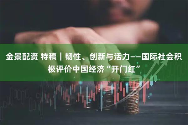 金景配资 特稿｜韧性、创新与活力——国际社会积极评价中国经济“开门红”