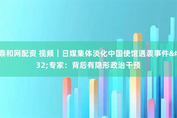 鼎和网配资 视频｜日媒集体淡化中国使馆遇袭事件 专家：背后有隐形政治干预