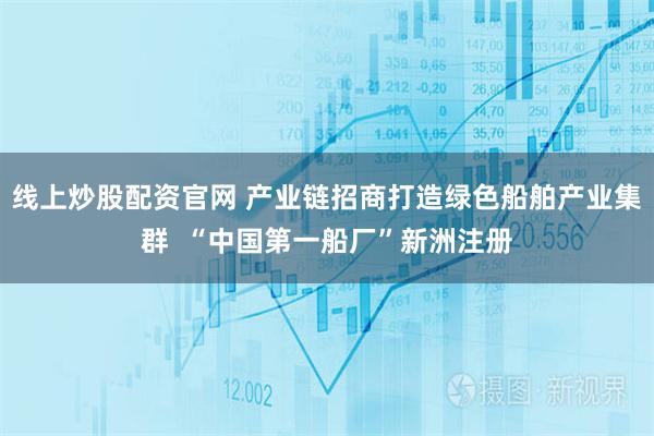 线上炒股配资官网 产业链招商打造绿色船舶产业集群  “中国第一船厂”新洲注册