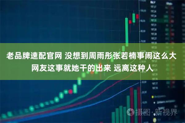 老品牌速配官网 没想到周雨彤张若楠事闹这么大 网友这事就她干的出来 远离这种人