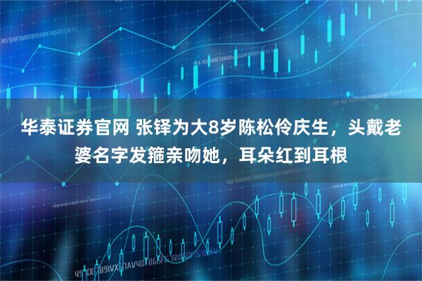 华泰证券官网 张铎为大8岁陈松伶庆生，头戴老婆名字发箍亲吻她，耳朵红到耳根