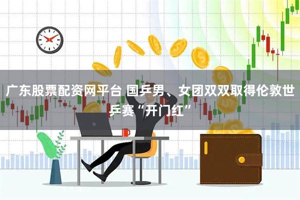 广东股票配资网平台 国乒男、女团双双取得伦敦世乒赛“开门红”