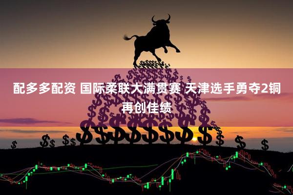 配多多配资 国际柔联大满贯赛 天津选手勇夺2铜再创佳绩