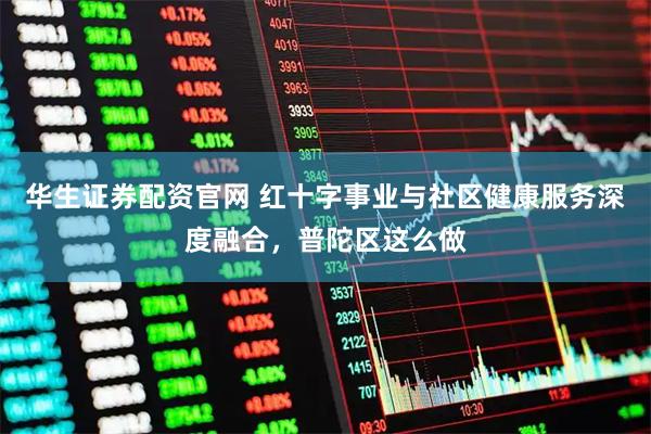 华生证券配资官网 红十字事业与社区健康服务深度融合，普陀区这么做