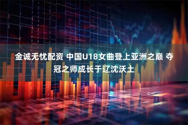 金诚无忧配资 中国U18女曲登上亚洲之巅 夺冠之师成长于辽沈沃土