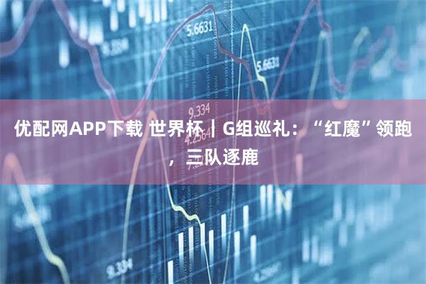 优配网APP下载 世界杯｜G组巡礼：“红魔”领跑，三队逐鹿