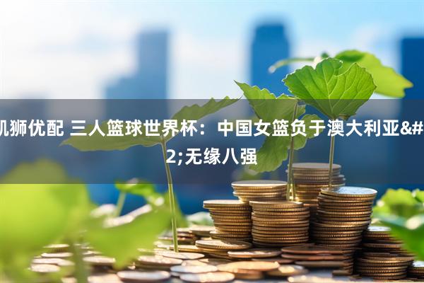 凯狮优配 三人篮球世界杯：中国女篮负于澳大利亚 无缘八强