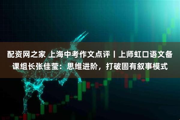 配资网之家 上海中考作文点评丨上师虹口语文备课组长张佳莹：思维进阶，打破固有叙事模式