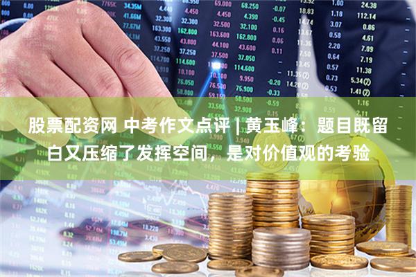 股票配资网 中考作文点评 | 黄玉峰：题目既留白又压缩了发挥空间，是对价值观的考验