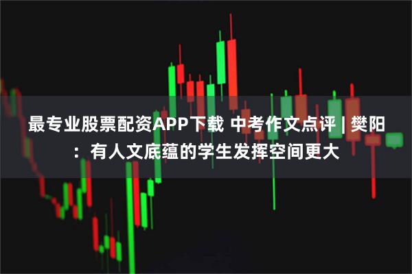 最专业股票配资APP下载 中考作文点评 | 樊阳：有人文底蕴的学生发挥空间更大