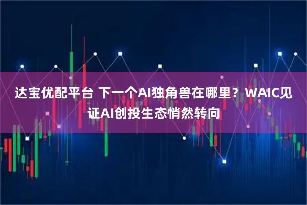 达宝优配平台 下一个AI独角兽在哪里?WAIC见证AI创投生态悄然转向