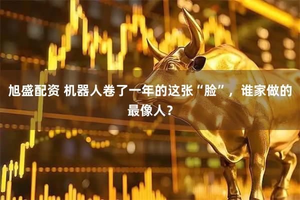 旭盛配资 机器人卷了一年的这张“脸”，谁家做的最像人？