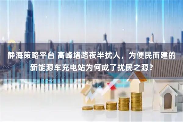 静海策略平台 高峰堵路夜半扰人，为便民而建的新能源车充电站为何成了扰民之源？